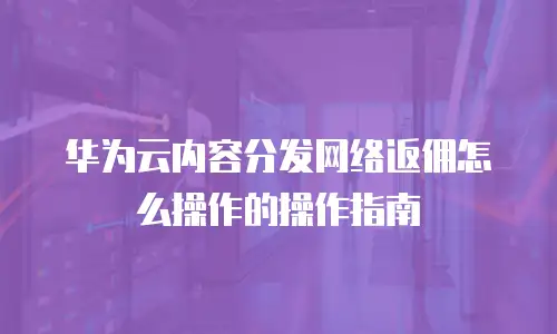 华为云内容分发网络返佣怎么操作的操作指南