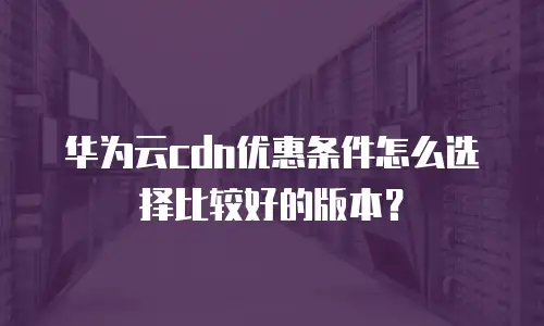 华为云cdn优惠条件怎么选择比较好的版本？