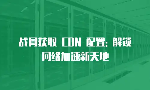 战网获取 CDN 配置: 解锁网络加速新天地