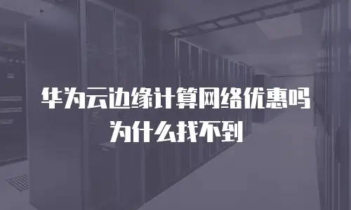 华为云边缘计算网络优惠吗为什么找不到