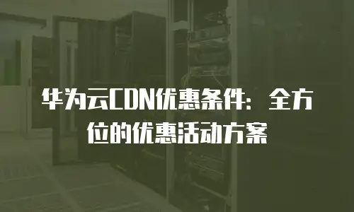 华为云CDN优惠条件：全方位的优惠活动方案