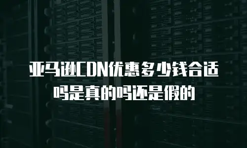 亚马逊CDN优惠多少钱合适吗是真的吗还是假的