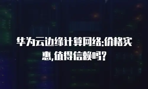华为云边缘计算网络:价格实惠,值得信赖吗?