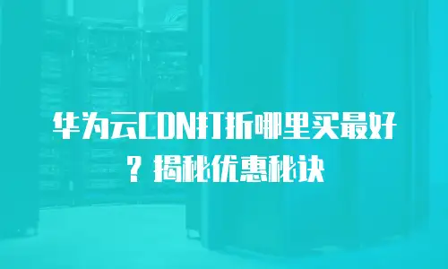 华为云CDN打折哪里买最好？揭秘优惠秘诀