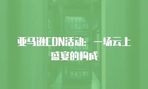 亚马逊CDN活动：一场云上盛宴的构成