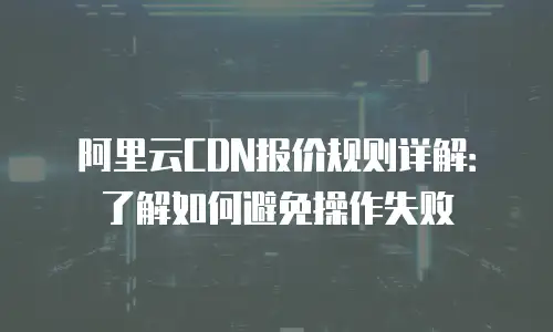 阿里云CDN报价规则详解：了解如何避免操作失败