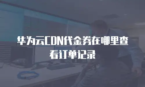 华为云CDN代金券在哪里查看订单记录