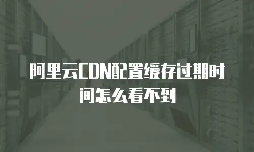 阿里云CDN配置缓存过期时间怎么看不到