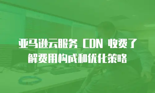  亚马逊云服务 CDN 收费了解费用构成和优化策略