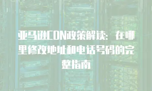亚马逊CDN政策解读：在哪里修改地址和电话号码的完整指南