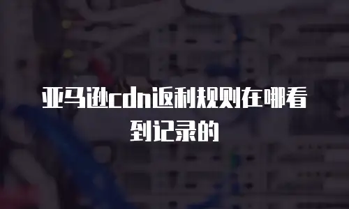 亚马逊cdn返利规则在哪看到记录的