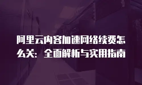 阿里云内容加速网络续费怎么关：全面解析与实用指南