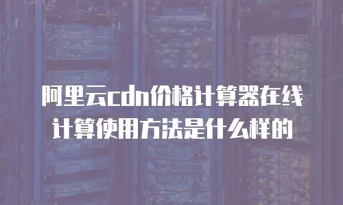 阿里云cdn价格计算器在线计算使用方法是什么样的