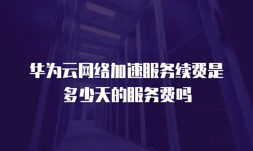 华为云网络加速服务续费是多少天的服务费吗