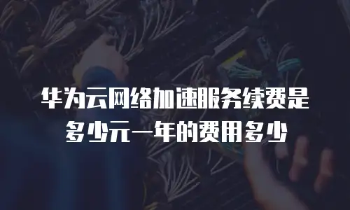 华为云网络加速服务续费是多少元一年的费用多少