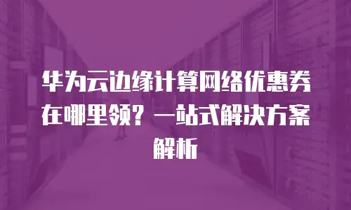 华为云边缘计算网络优惠券在哪里领？一站式解决方案解析