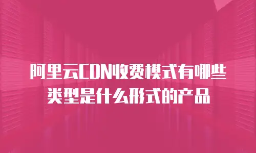 阿里云CDN收费模式有哪些类型是什么形式的产品