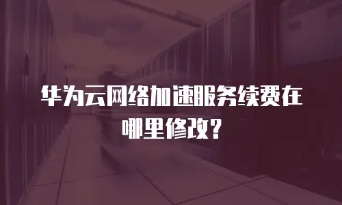 华为云网络加速服务续费在哪里修改？
