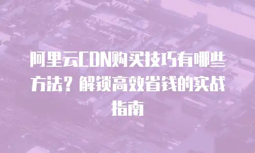 阿里云CDN购买技巧有哪些方法？解锁高效省钱的实战指南