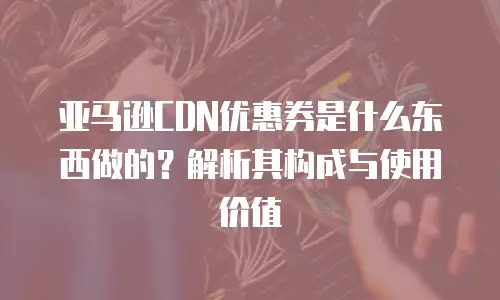 亚马逊CDN优惠券是什么东西做的？解析其构成与使用价值