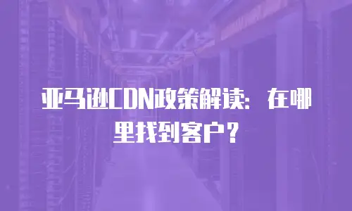 亚马逊CDN政策解读：在哪里找到客户？