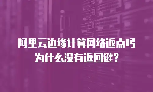 阿里云边缘计算网络返点吗为什么没有返回键？