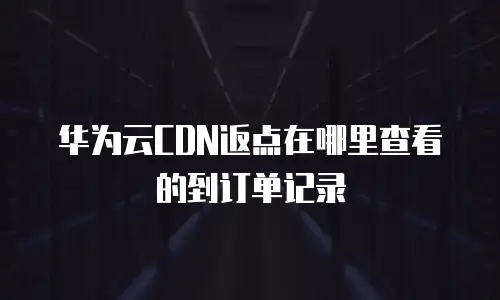 华为云CDN返点在哪里查看的到订单记录
