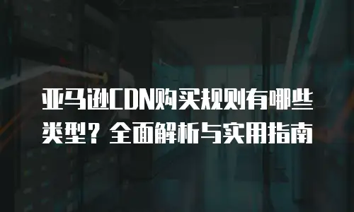 亚马逊CDN购买规则有哪些类型？全面解析与实用指南