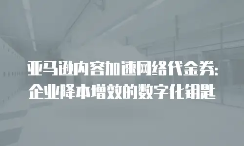 亚马逊内容加速网络代金券：企业降本增效的数字化钥匙