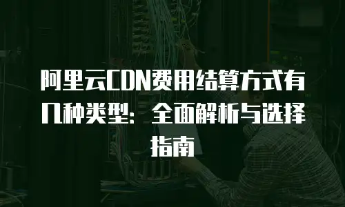 阿里云CDN费用结算方式有几种类型：全面解析与选择指南
