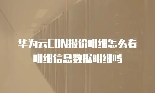 华为云CDN报价明细怎么看明细信息数据明细吗
