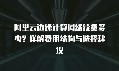 阿里云边缘计算网络续费多少？详解费用结构与选择建议