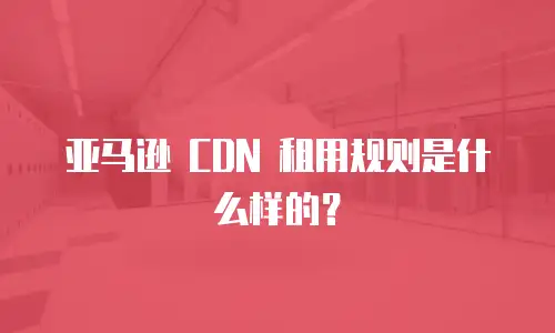 亚马逊 CDN 租用规则是什么样的？