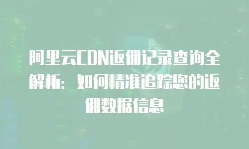 阿里云CDN返佣记录查询全解析：如何精准追踪您的返佣数据信息