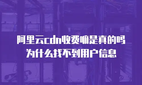 阿里云cdn收费嘛是真的吗为什么找不到用户信息