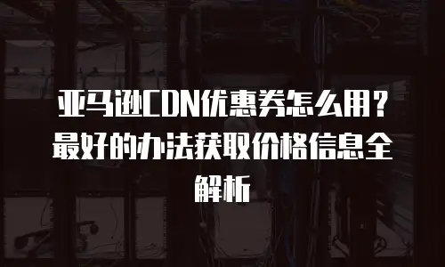 亚马逊CDN优惠券怎么用？最好的办法获取价格信息全解析