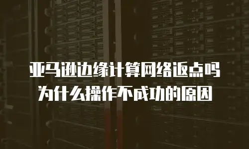 亚马逊边缘计算网络返点吗为什么操作不成功的原因