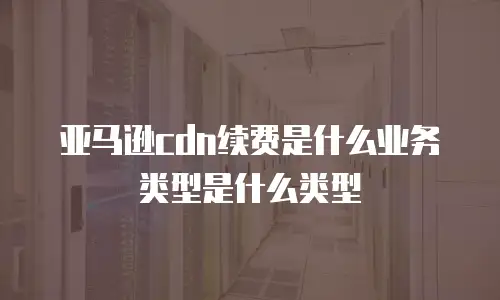 亚马逊cdn续费是什么业务类型是什么类型
