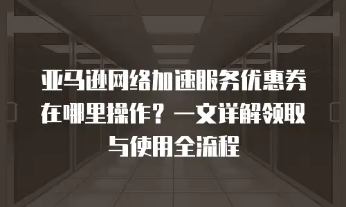 亚马逊网络加速服务优惠券在哪里操作？一文详解领取与使用全流程