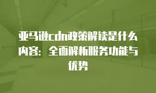 亚马逊cdn政策解读是什么内容：全面解析服务功能与优势