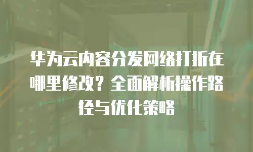 华为云内容分发网络打折在哪里修改？全面解析操作路径与优化策略