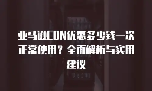 亚马逊CDN优惠多少钱一次正常使用？全面解析与实用建议