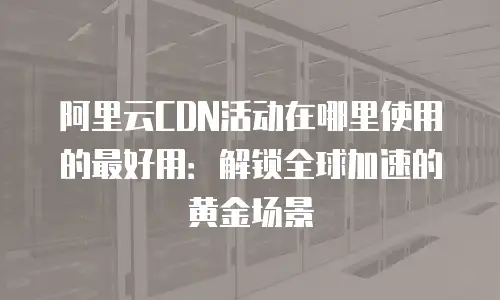 阿里云CDN活动在哪里使用的最好用：解锁全球加速的黄金场景