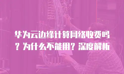 华为云边缘计算网络收费吗？为什么不能用？深度解析