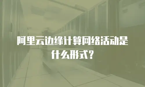 阿里云边缘计算网络活动是什么形式？