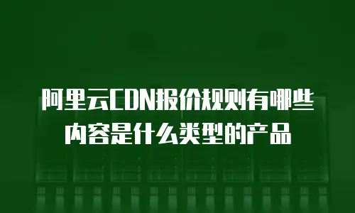 阿里云CDN报价规则有哪些内容是什么类型的产品
