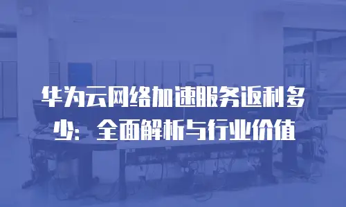 华为云网络加速服务返利多少：全面解析与行业价值