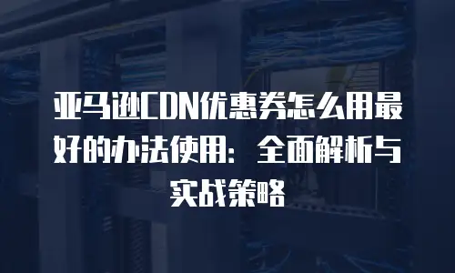 亚马逊CDN优惠券怎么用最好的办法使用：全面解析与实战策略