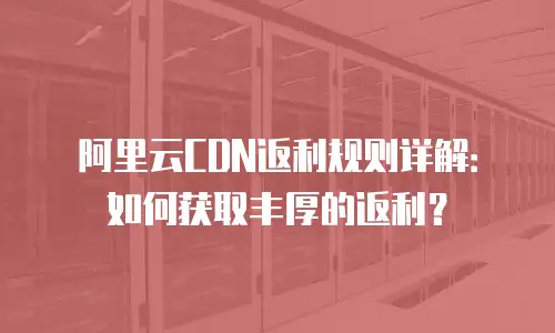 阿里云CDN返利规则详解：如何获取丰厚的返利？