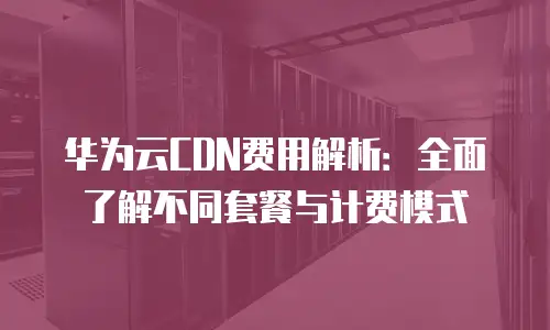 华为云CDN费用解析：全面了解不同套餐与计费模式